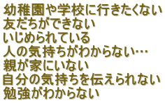 幼稚園や学校に行きたくない 友だちができない いじめられている 人の気持ちがわからない… 親が家にいない 自分の気持ちを伝えられない 勉強がわからない